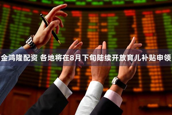 金鸿隆配资 各地将在8月下旬陆续开放育儿补贴申领