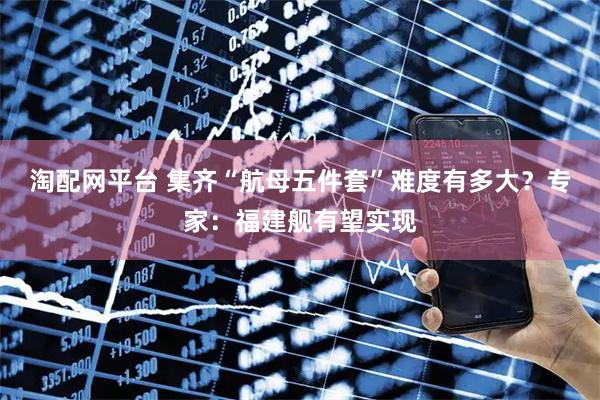 淘配网平台 集齐“航母五件套”难度有多大？专家：福建舰有望实现