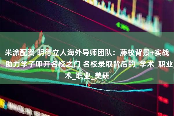 米涂配资 明德立人海外导师团队：藤校背景+实战经验，助力学子叩开名校之门 名校录取背后的_学术_职业_美研