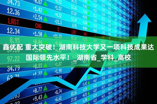 鑫优配 重大突破！湖南科技大学又一项科技成果达国际领先水平！_湖南省_学科_高校