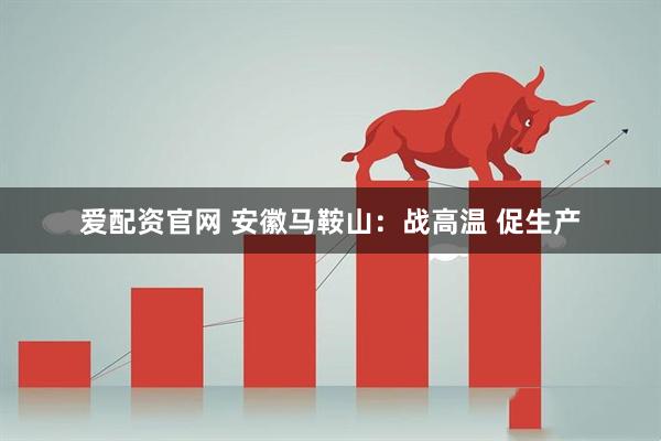 爱配资官网 安徽马鞍山：战高温 促生产