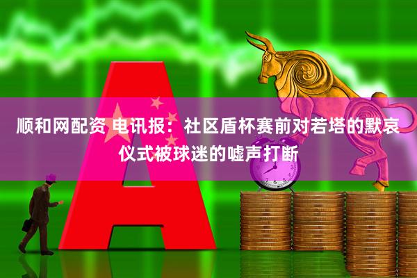 顺和网配资 电讯报：社区盾杯赛前对若塔的默哀仪式被球迷的嘘声打断