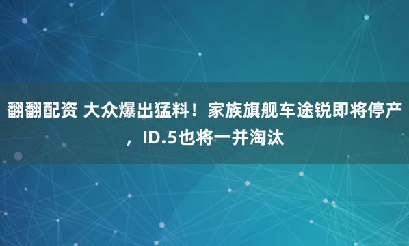 翻翻配资 大众爆出猛料！家族旗舰车途锐即将停产，ID.5也将一并淘汰