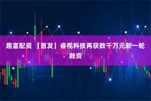 趣富配资 【首发】睿视科技再获数千万元新一轮融资