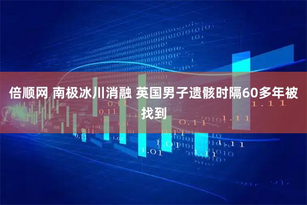 倍顺网 南极冰川消融 英国男子遗骸时隔60多年被找到
