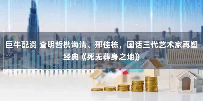 巨牛配资 查明哲携海清、邢佳栋，国话三代艺术家再塑经典《死无葬身之地》