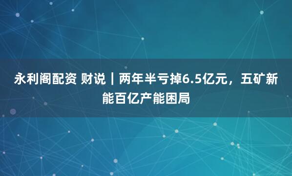 永利阁配资 财说｜两年半亏掉6.5亿元，五矿新能百亿产能困局