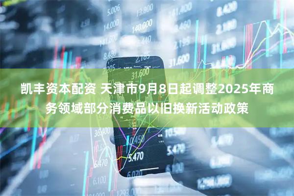 凯丰资本配资 天津市9月8日起调整2025年商务领域部分消费品以旧换新活动政策