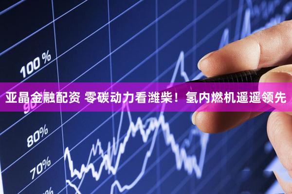 亚晶金融配资 零碳动力看潍柴！氢内燃机遥遥领先