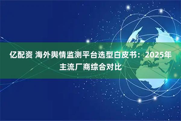 亿配资 海外舆情监测平台选型白皮书：2025年主流厂商综合对比