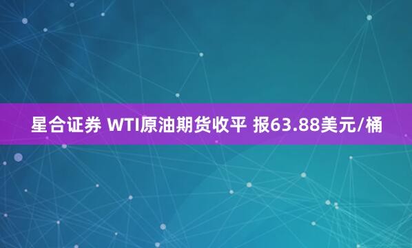 星合证券 WTI原油期货收平 报63.88美元/桶
