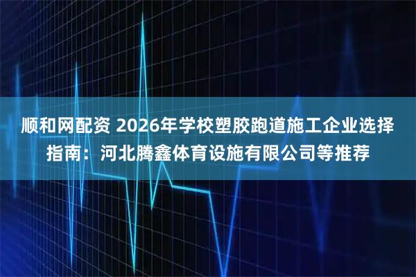 顺和网配资 2026年学校塑胶跑道施工企业选择指南：河北腾鑫体育设施有限公司等推荐