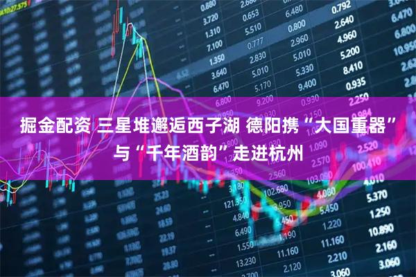 掘金配资 三星堆邂逅西子湖 德阳携“大国重器”与“千年酒韵”走进杭州