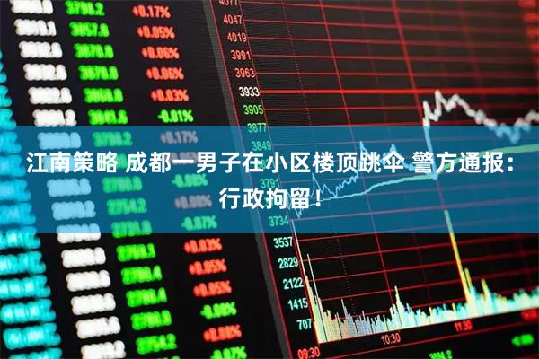 江南策略 成都一男子在小区楼顶跳伞 警方通报：行政拘留！